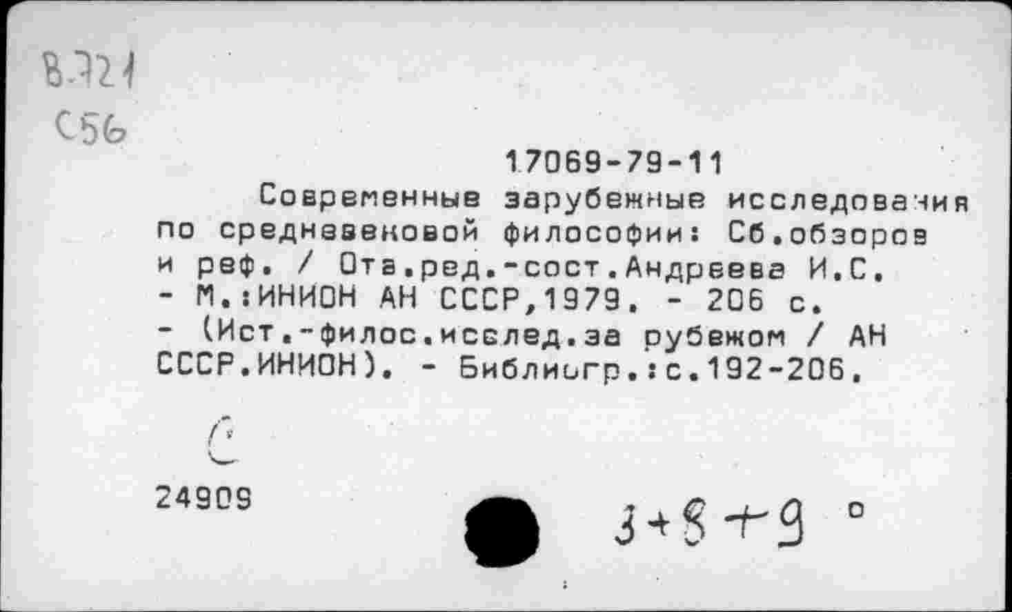 ﻿С 5 4?
17069-79-11
Современные зарубежные исследования по средневековой философии: Сб.обзоров и реф, / Ота.ред.-сост.Андреева И.С.
- Г1.:ИНИ0Н АН СССР,1979. - 206 с.
(Ист.-филос.исслед,за рубежом / АН СССР.ИНИОН). - Библиигрс.192-206.
24909

о